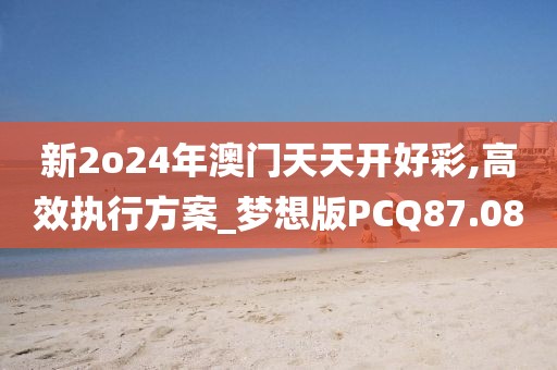 新2o24年澳门天天开好彩,高效执行方案_梦想版PCQ87.08