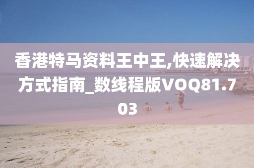 香港特马资料王中王,快速解决方式指南_数线程版VOQ81.703