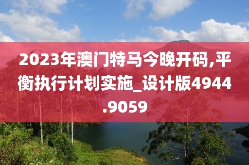 2023年澳门特马今晚开码,平衡执行计划实施_设计版4944.9059
