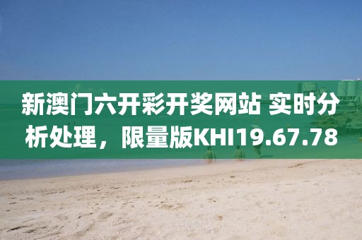 新澳门六开彩开奖网站 实时分析处理，限量版KHI19.67.78