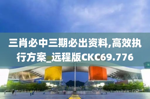 三肖必中三期必出资料,高效执行方案_远程版CKC69.776