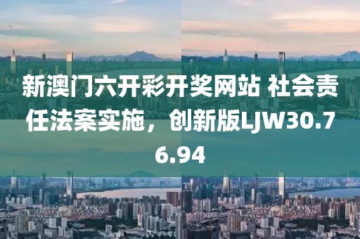 新澳门六开彩开奖网站 社会责任法案实施，创新版LJW30.76.94