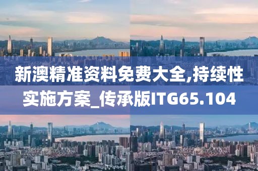 新澳精准资料免费大全,持续性实施方案_传承版ITG65.104