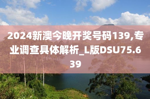 2024新澳今晚开奖号码139,专业调查具体解析_L版DSU75.639