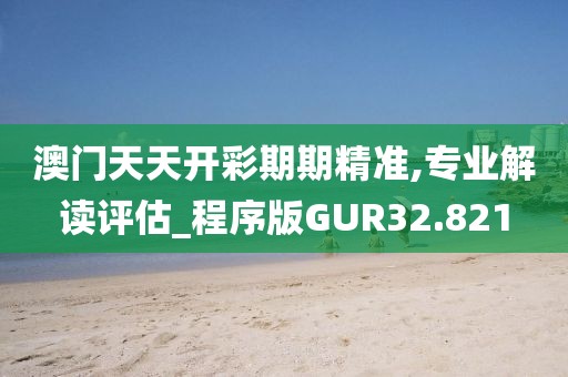 澳门天天开彩期期精准,专业解读评估_程序版GUR32.821