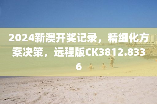 2024新澳开奖记录，精细化方案决策，远程版CK3812.8336