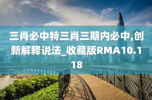 三肖必中特三肖三期内必中,创新解释说法_收藏版RMA10.118