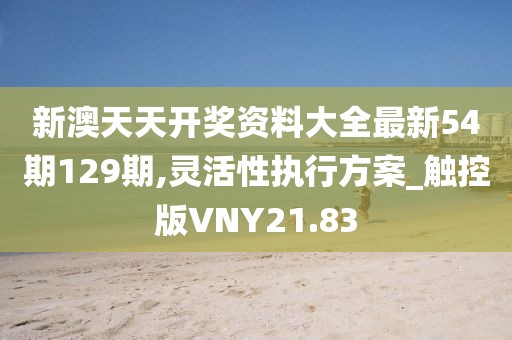 新澳天天开奖资料大全最新54期129期,灵活性执行方案_触控版VNY21.83