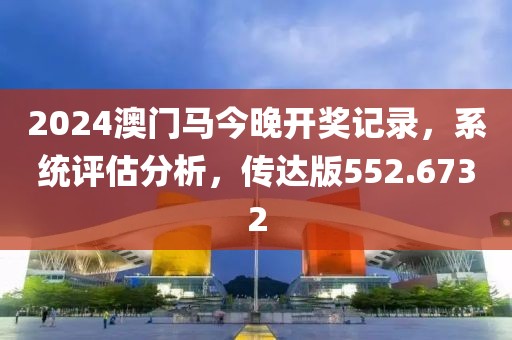2024澳门马今晚开奖记录，系统评估分析，传达版552.6732