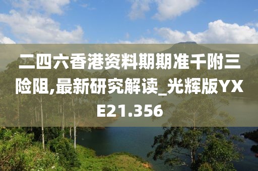 二四六香港资料期期准千附三险阻,最新研究解读_光辉版YXE21.356