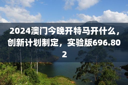 2024澳门今晚开特马开什么，创新计划制定，实验版696.802