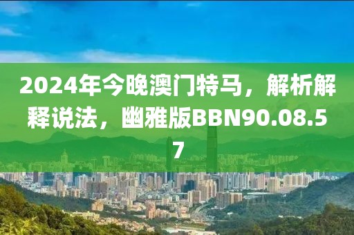 2024年今晚澳门特马，解析解释说法，幽雅版BBN90.08.57