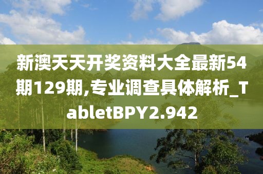 新澳天天开奖资料大全最新54期129期,专业调查具体解析_TabletBPY2.942