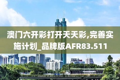 澳门六开彩打开天天彩,完善实施计划_品牌版AFR83.511