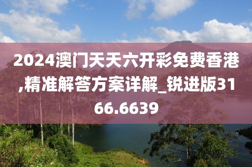 2024澳门天天六开彩免费香港,精准解答方案详解_锐进版3166.6639