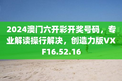 2024澳门六开彩开奖号码，专业解读操行解决，创造力版VXF16.52.16
