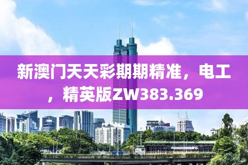 新澳门天天彩期期精准，电工，精英版ZW383.369