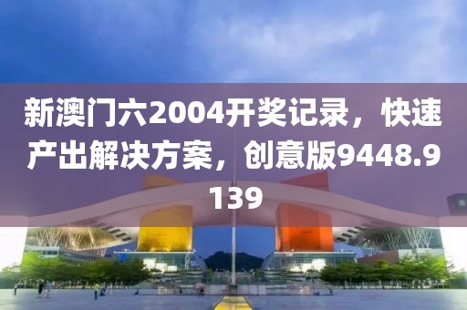 新澳门六2004开奖记录，快速产出解决方案，创意版9448.9139