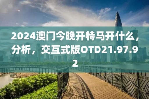 2024澳门今晚开特马开什么，分析，交互式版OTD21.97.92