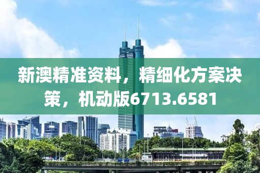 新澳精准资料，精细化方案决策，机动版6713.6581