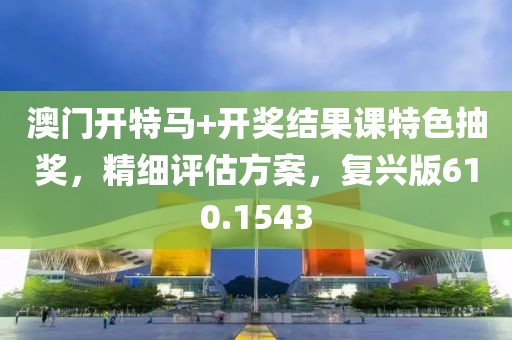 澳门开特马+开奖结果课特色抽奖，精细评估方案，复兴版610.1543