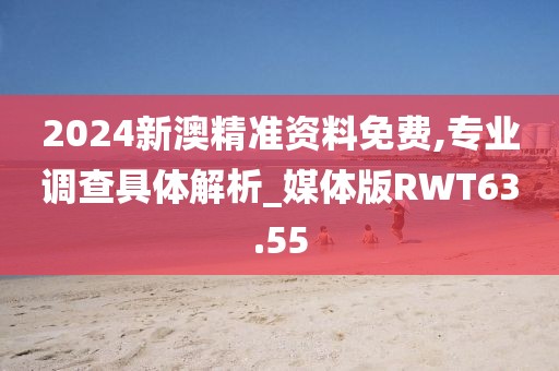 2024新澳精准资料免费,专业调查具体解析_媒体版RWT63.55