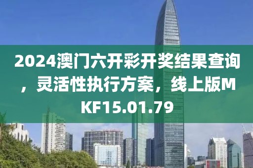 2024澳门六开彩开奖结果查询，灵活性执行方案，线上版MKF15.01.79