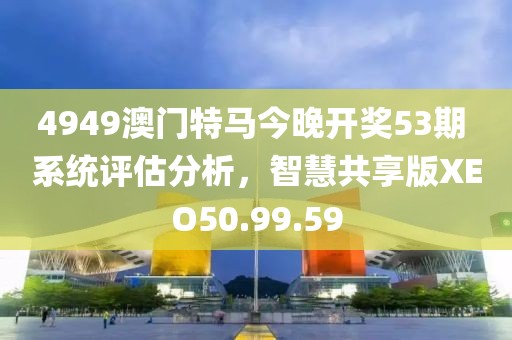 4949澳门特马今晚开奖53期 系统评估分析，智慧共享版XEO50.99.59