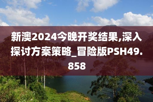 新澳2024今晚开奖结果,深入探讨方案策略_冒险版PSH49.858
