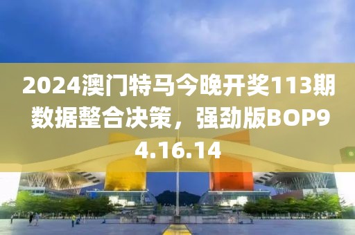 2024澳门特马今晚开奖113期 数据整合决策，强劲版BOP94.16.14