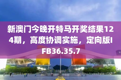新澳门今晚开特马开奖结果124期，高度协调实施，定向版IFB36.35.7