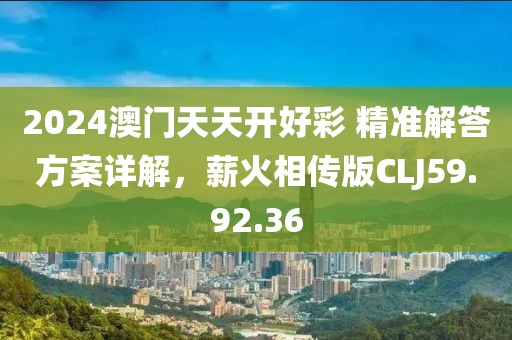 2024澳门天天开好彩 精准解答方案详解，薪火相传版CLJ59.92.36