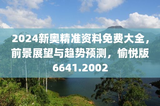 2024新奥精准资料免费大全，前景展望与趋势预测，愉悦版6641.2002