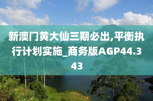 新澳门黄大仙三期必出,平衡执行计划实施_商务版AGP44.343