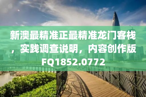 新澳最精准正最精准龙门客栈，实践调查说明，内容创作版FQ1852.0772