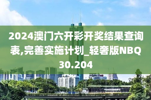 2024澳门六开彩开奖结果查询表,完善实施计划_轻奢版NBQ30.204
