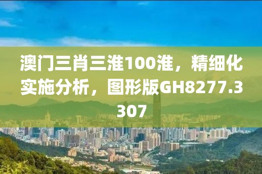 澳门三肖三淮100淮，精细化实施分析，图形版GH8277.3307