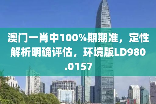 澳门一肖中100%期期准，定性解析明确评估，环境版LD980.0157