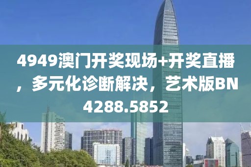 4949澳门开奖现场+开奖直播，多元化诊断解决，艺术版BN4288.5852