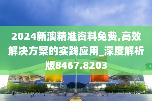 2024新澳精准资料免费,高效解决方案的实践应用_深度解析版8467.8203