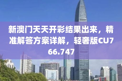 新澳门天天开彩结果出来，精准解答方案详解，轻奢版CU766.747
