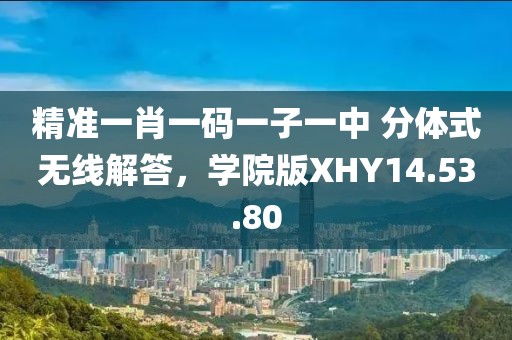 精准一肖一码一子一中 分体式无线解答，学院版XHY14.53.80