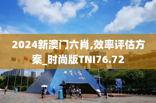 2024新澳门六肖,效率评估方案_时尚版TNI76.72