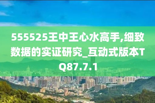 555525王中王心水高手,细致数据的实证研究_互动式版本TQ87.7.1
