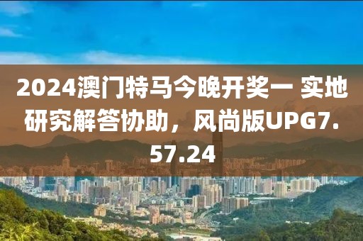 2024澳门特马今晚开奖一 实地研究解答协助，风尚版UPG7.57.24