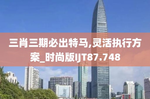三肖三期必出特马,灵活执行方案_时尚版IJT87.748
