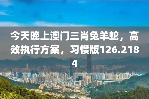 今天晚上澳门三肖兔羊蛇，高效执行方案，习惯版126.2184