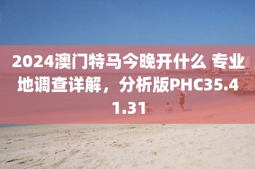 2024澳门特马今晚开什么 专业地调查详解，分析版PHC35.41.31