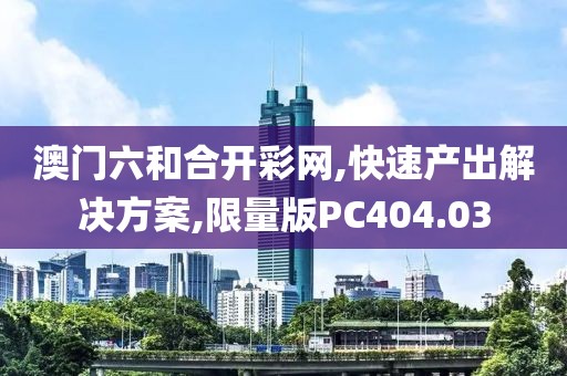 澳门六和合开彩网,快速产出解决方案,限量版PC404.03