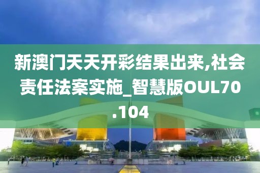 新澳门天天开彩结果出来,社会责任法案实施_智慧版OUL70.104
